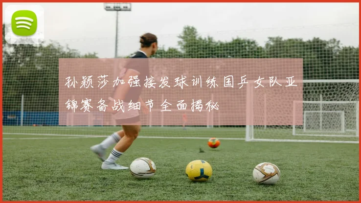 孙颖莎加强接发球训练国乒女队亚锦赛备战细节全面揭秘