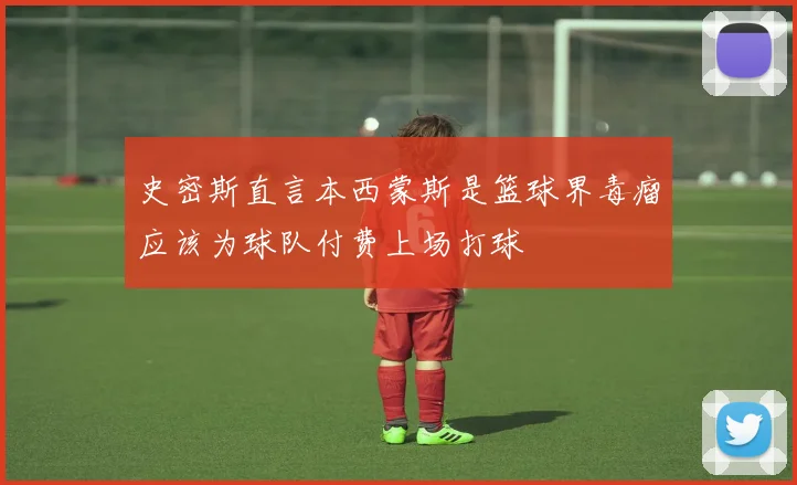 史密斯直言本西蒙斯是篮球界毒瘤应该为球队付费上场打球