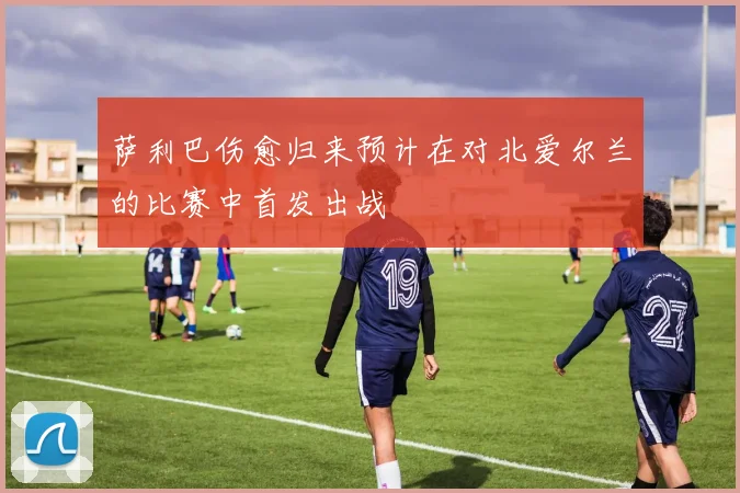 萨利巴伤愈归来预计在对北爱尔兰的比赛中首发出战