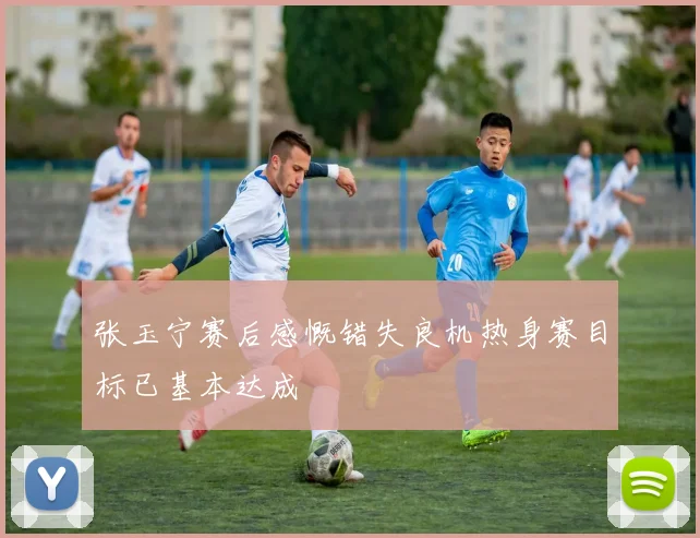 张玉宁赛后感慨错失良机热身赛目标已基本达成