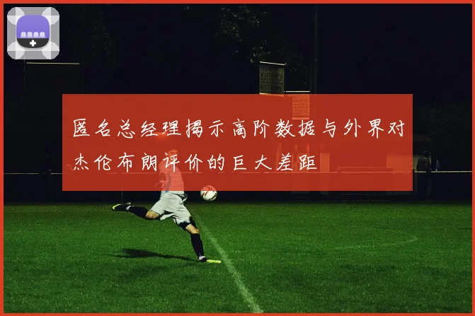 匿名总经理揭示高阶数据与外界对杰伦布朗评价的巨大差距