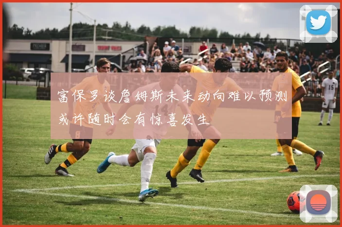 富保罗谈詹姆斯未来动向难以预测或许随时会有惊喜发生