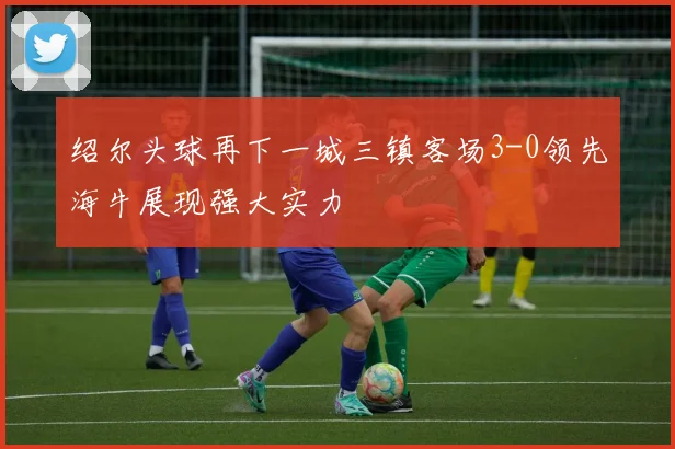 绍尔头球再下一城三镇客场3-0领先海牛展现强大实力