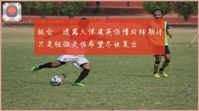 板仓滉透露久保建英伤情好转期待只是轻微受伤希望尽快复出