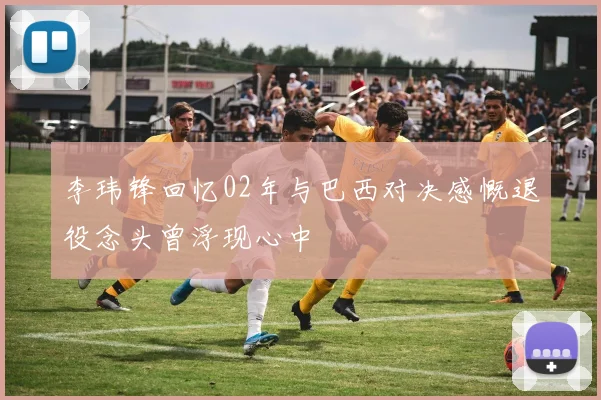 李玮锋回忆02年与巴西对决感慨退役念头曾浮现心中