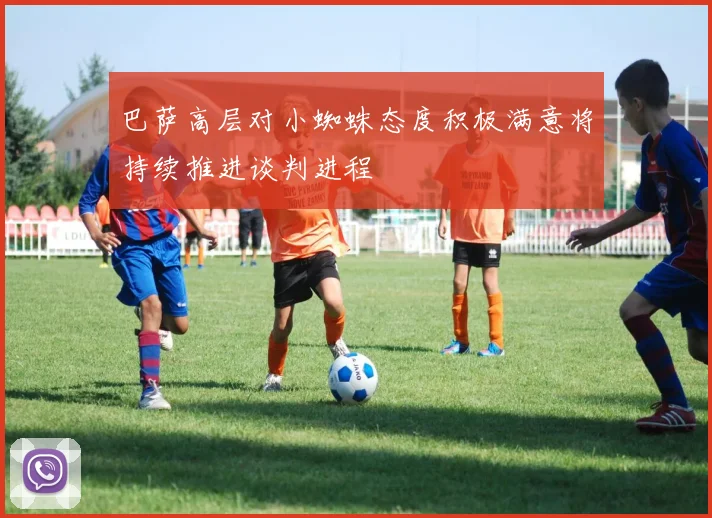 巴萨高层对小蜘蛛态度积极满意将持续推进谈判进程