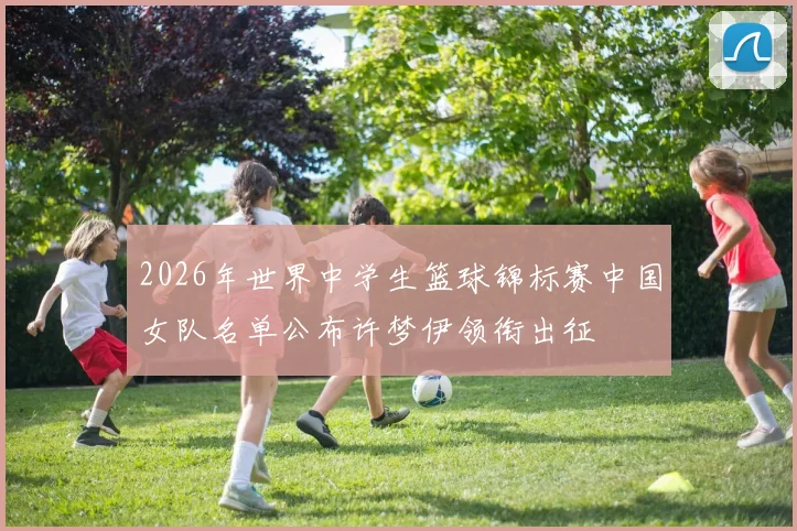 2026年世界中学生篮球锦标赛中国女队名单公布许梦伊领衔出征