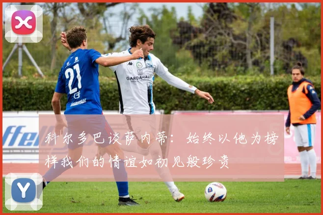 科尔多巴谈萨内蒂：始终以他为榜样我们的情谊如初见般珍贵