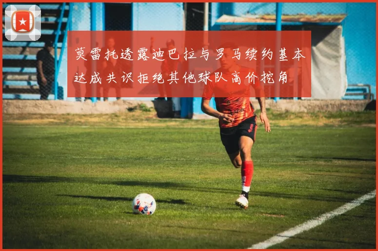 莫雷托透露迪巴拉与罗马续约基本达成共识拒绝其他球队高价挖角