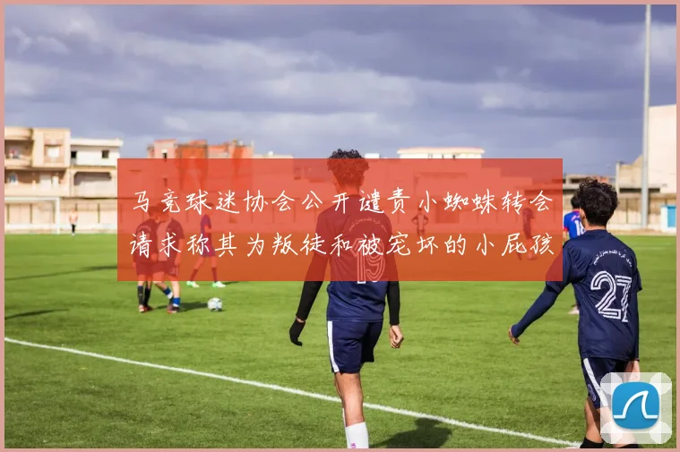 马竞球迷协会公开谴责小蜘蛛转会请求称其为叛徒和被宠坏的小屁孩