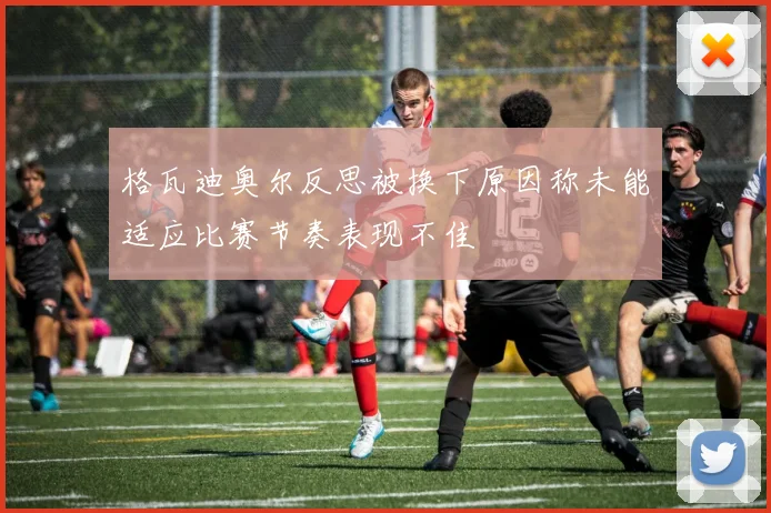格瓦迪奥尔反思被换下原因称未能适应比赛节奏表现不佳
