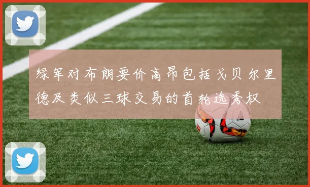 绿军对布朗要价高昂包括戈贝尔里德及类似三球交易的首轮选秀权