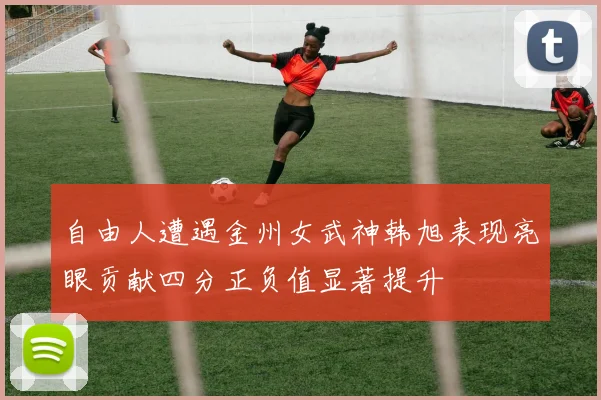自由人遭遇金州女武神韩旭表现亮眼贡献四分正负值显著提升