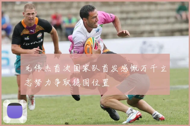 毛伟杰首次国家队首发感慨万千立志努力争取稳固位置