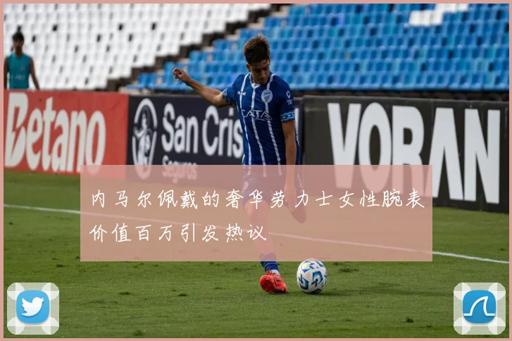 内马尔佩戴的奢华劳力士女性腕表价值百万引发热议