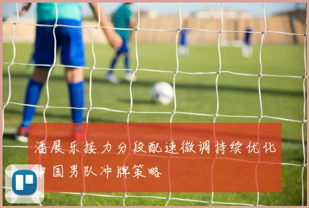 潘展乐接力分段配速微调持续优化中国男队冲牌策略