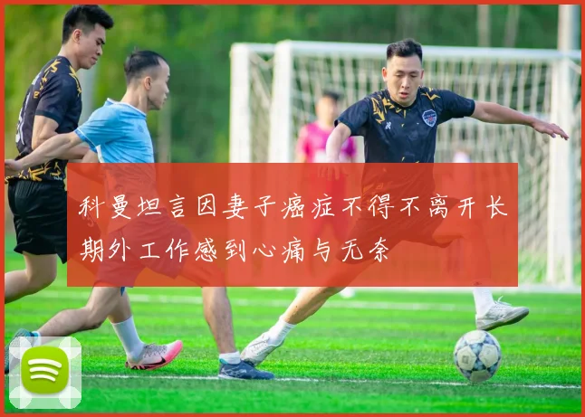 科曼坦言因妻子癌症不得不离开长期外工作感到心痛与无奈