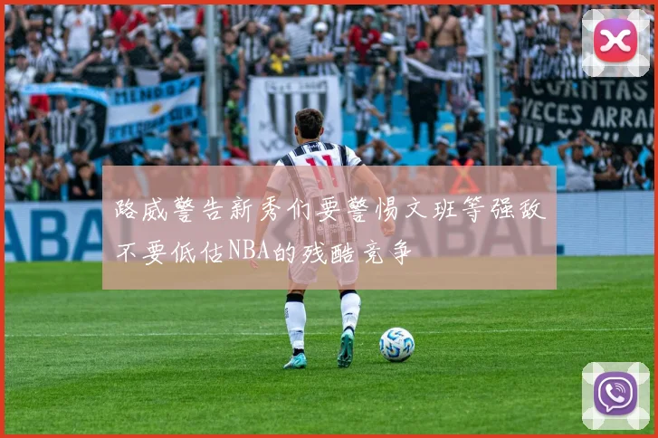路威警告新秀们要警惕文班等强敌不要低估NBA的残酷竞争